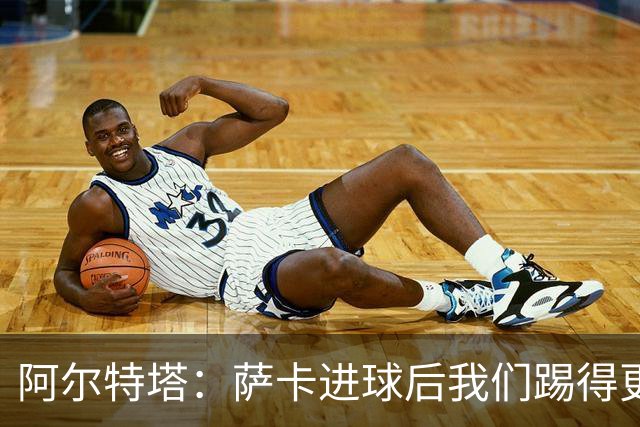 阿尔特塔：萨卡进球后我们踢得更舒服